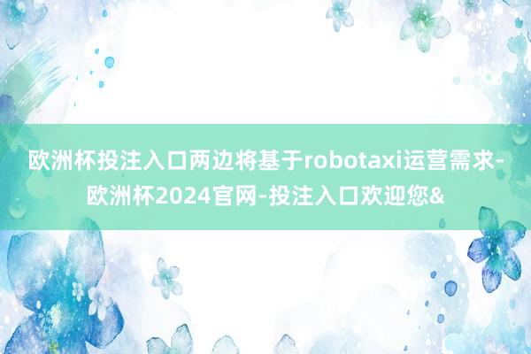 欧洲杯投注入口两边将基于robotaxi运营需求-欧洲杯2024官网-投注入口欢迎您&