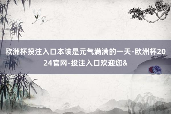 欧洲杯投注入口本该是元气满满的一天-欧洲杯2024官网-投注入口欢迎您&