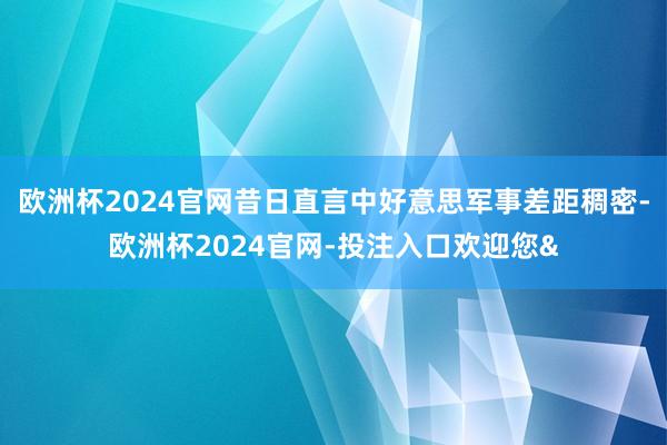 欧洲杯2024官网昔日直言中好意思军事差距稠密-欧洲杯2024官网-投注入口欢迎您&