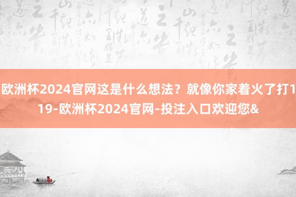 欧洲杯2024官网这是什么想法？就像你家着火了打119-欧洲杯2024官网-投注入口欢迎您&