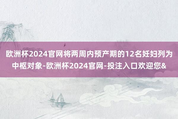 欧洲杯2024官网将两周内预产期的12名妊妇列为中枢对象-欧洲杯2024官网-投注入口欢迎您&