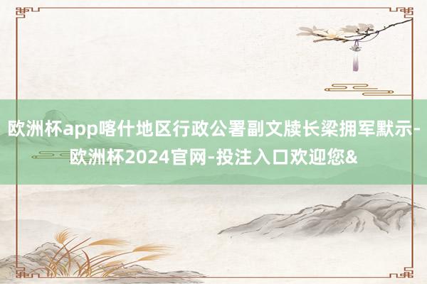 欧洲杯app喀什地区行政公署副文牍长梁拥军默示-欧洲杯2024官网-投注入口欢迎您&