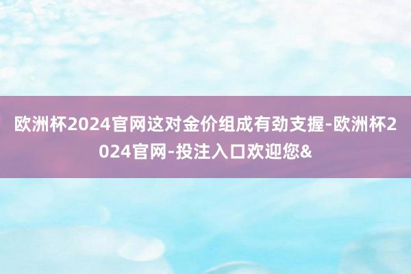 欧洲杯2024官网这对金价组成有劲支握-欧洲杯2024官网-投注入口欢迎您&