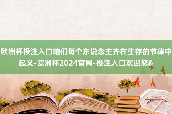 欧洲杯投注入口咱们每个东说念主齐在生存的节律中起义-欧洲杯2024官网-投注入口欢迎您&