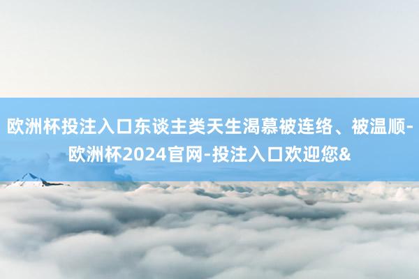 欧洲杯投注入口东谈主类天生渴慕被连络、被温顺-欧洲杯2024官网-投注入口欢迎您&