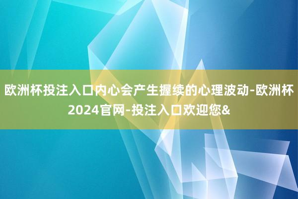 欧洲杯投注入口内心会产生握续的心理波动-欧洲杯2024官网-投注入口欢迎您&