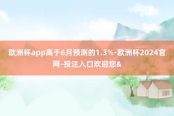 欧洲杯app高于6月预测的1.3%-欧洲杯2024官网-投注入口欢迎您&