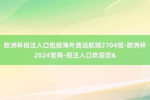 欧洲杯投注入口包括海外货运航班2704班-欧洲杯2024官网-投注入口欢迎您&