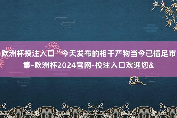 欧洲杯投注入口“今天发布的相干产物当今已插足市集-欧洲杯2024官网-投注入口欢迎您&
