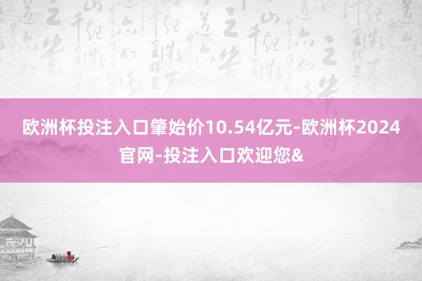 欧洲杯投注入口肇始价10.54亿元-欧洲杯2024官网-投注入口欢迎您&