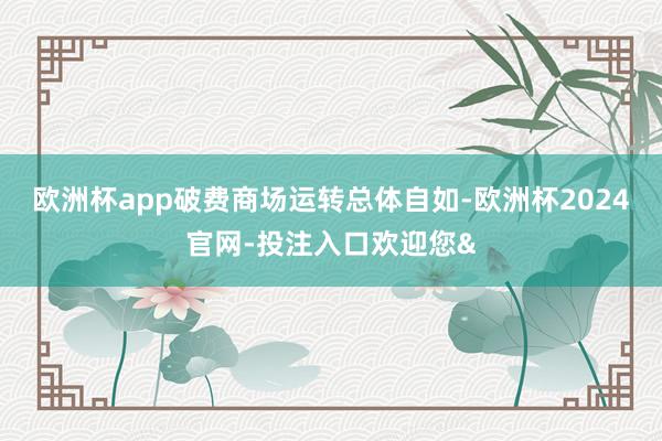 欧洲杯app破费商场运转总体自如-欧洲杯2024官网-投注入口欢迎您&