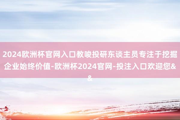 2024欧洲杯官网入口教唆投研东谈主员专注于挖掘企业始终价值-欧洲杯2024官网-投注入口欢迎您&