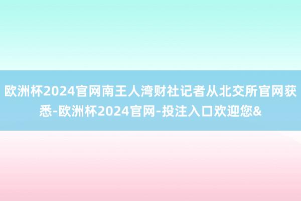 欧洲杯2024官网南王人湾财社记者从北交所官网获悉-欧洲杯2024官网-投注入口欢迎您&
