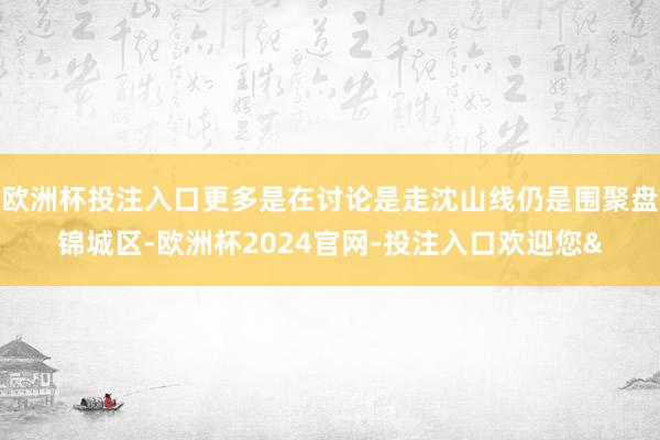 欧洲杯投注入口更多是在讨论是走沈山线仍是围聚盘锦城区-欧洲杯2024官网-投注入口欢迎您&