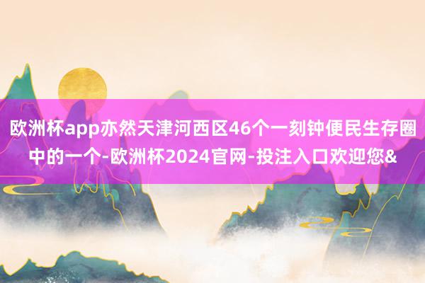 欧洲杯app亦然天津河西区46个一刻钟便民生存圈中的一个-欧洲杯2024官网-投注入口欢迎您&