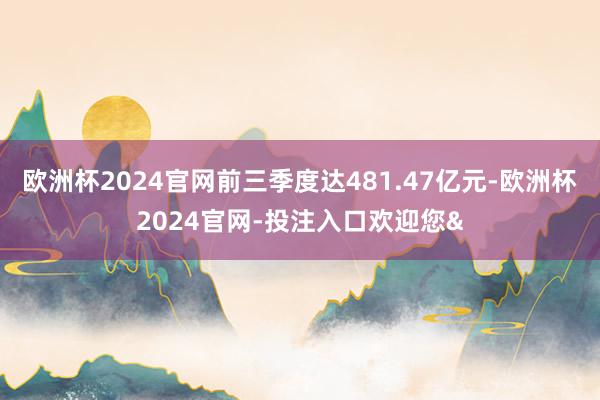 欧洲杯2024官网前三季度达481.47亿元-欧洲杯2024官网-投注入口欢迎您&