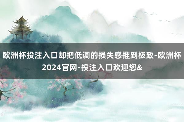 欧洲杯投注入口却把低调的损失感推到极致-欧洲杯2024官网-投注入口欢迎您&