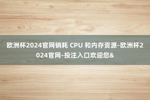 欧洲杯2024官网销耗 CPU 和内存资源-欧洲杯2024官网-投注入口欢迎您&