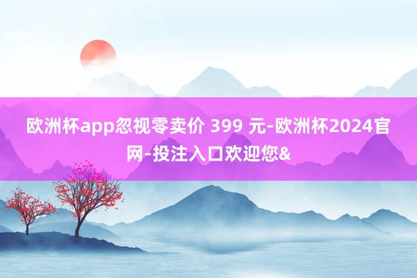 欧洲杯app忽视零卖价 399 元-欧洲杯2024官网-投注入口欢迎您&