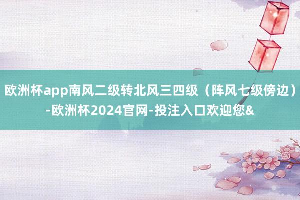 欧洲杯app南风二级转北风三四级（阵风七级傍边）-欧洲杯2024官网-投注入口欢迎您&