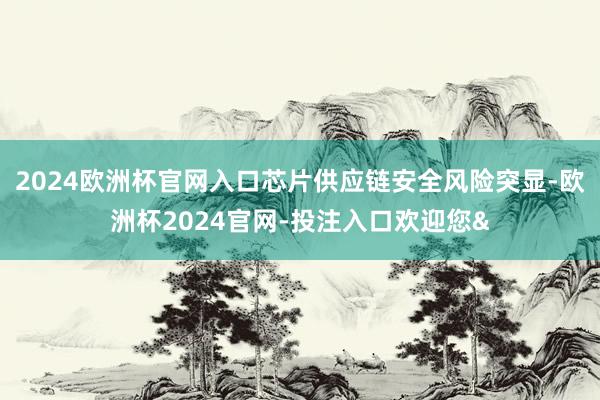 2024欧洲杯官网入口芯片供应链安全风险突显-欧洲杯2024官网-投注入口欢迎您&