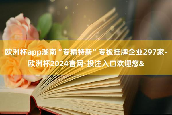 欧洲杯app湖南“专精特新”专板挂牌企业297家-欧洲杯2024官网-投注入口欢迎您&