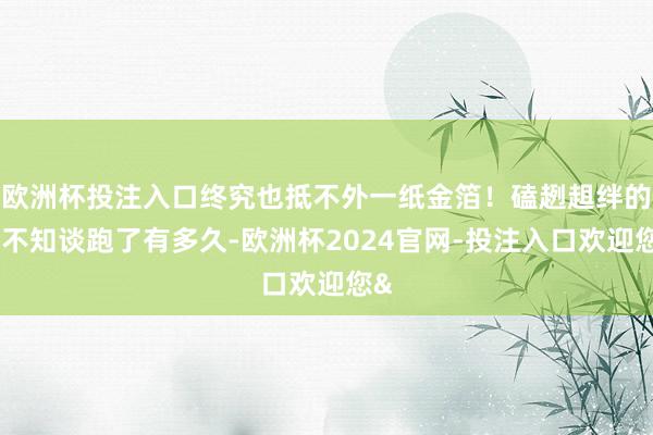 欧洲杯投注入口终究也抵不外一纸金箔！磕趔趄绊的也不知谈跑了有多久-欧洲杯2024官网-投注入口欢迎您&
