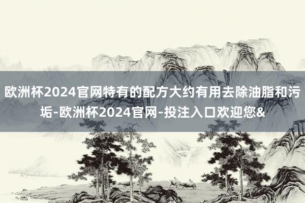 欧洲杯2024官网特有的配方大约有用去除油脂和污垢-欧洲杯2024官网-投注入口欢迎您&