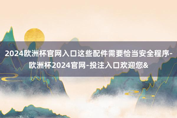 2024欧洲杯官网入口这些配件需要恰当安全程序-欧洲杯2024官网-投注入口欢迎您&
