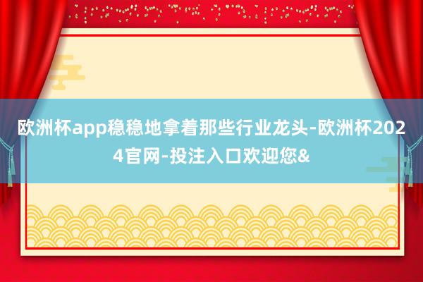 欧洲杯app稳稳地拿着那些行业龙头-欧洲杯2024官网-投注入口欢迎您&