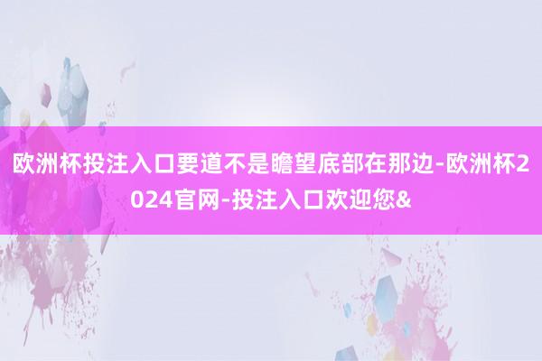 欧洲杯投注入口要道不是瞻望底部在那边-欧洲杯2024官网-投注入口欢迎您&
