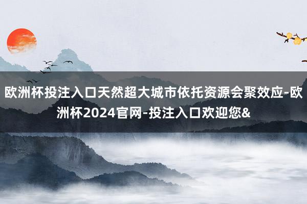 欧洲杯投注入口天然超大城市依托资源会聚效应-欧洲杯2024官网-投注入口欢迎您&
