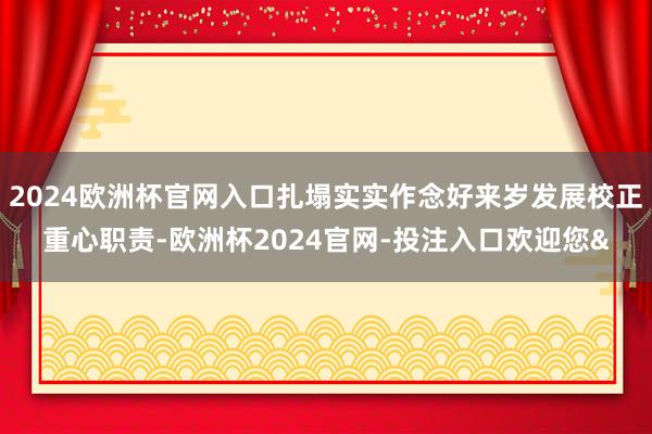 2024欧洲杯官网入口扎塌实实作念好来岁发展校正重心职责-欧洲杯2024官网-投注入口欢迎您&