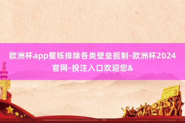 欧洲杯app矍铄排除各类壁垒扼制-欧洲杯2024官网-投注入口欢迎您&