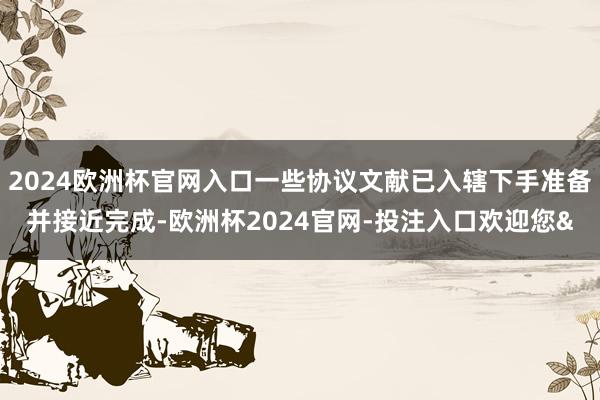 2024欧洲杯官网入口一些协议文献已入辖下手准备并接近完成-欧洲杯2024官网-投注入口欢迎您&