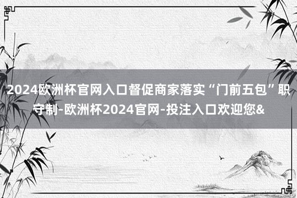 2024欧洲杯官网入口督促商家落实“门前五包”职守制-欧洲杯2024官网-投注入口欢迎您&