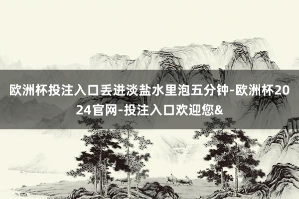欧洲杯投注入口丢进淡盐水里泡五分钟-欧洲杯2024官网-投注入口欢迎您&