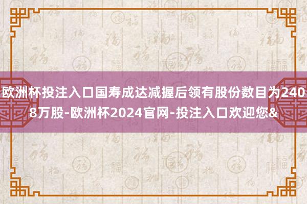 欧洲杯投注入口国寿成达减握后领有股份数目为2408万股-欧洲杯2024官网-投注入口欢迎您&