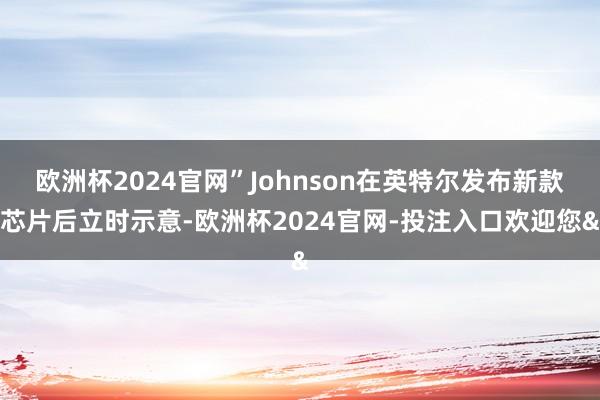 欧洲杯2024官网”Johnson在英特尔发布新款芯片后立时示意-欧洲杯2024官网-投注入口欢迎您&