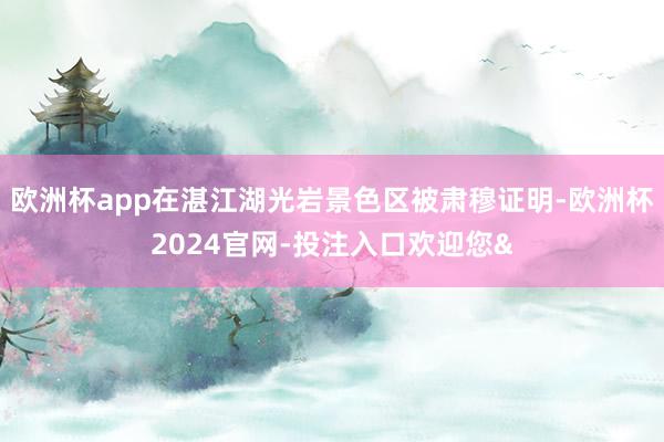欧洲杯app在湛江湖光岩景色区被肃穆证明-欧洲杯2024官网-投注入口欢迎您&