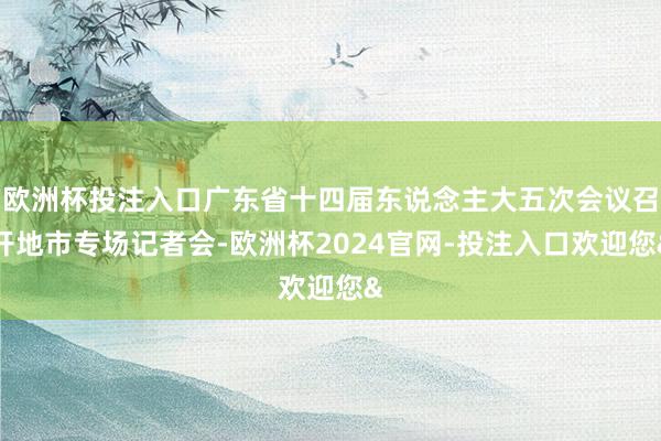 欧洲杯投注入口广东省十四届东说念主大五次会议召开地市专场记者会-欧洲杯2024官网-投注入口欢迎您&