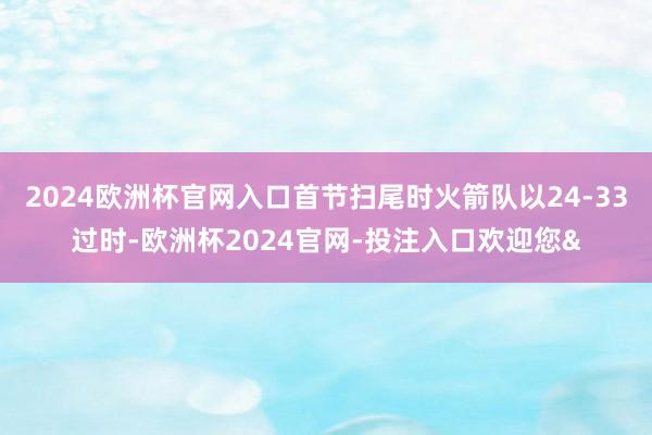 2024欧洲杯官网入口首节扫尾时火箭队以24-33过时-欧洲杯2024官网-投注入口欢迎您&
